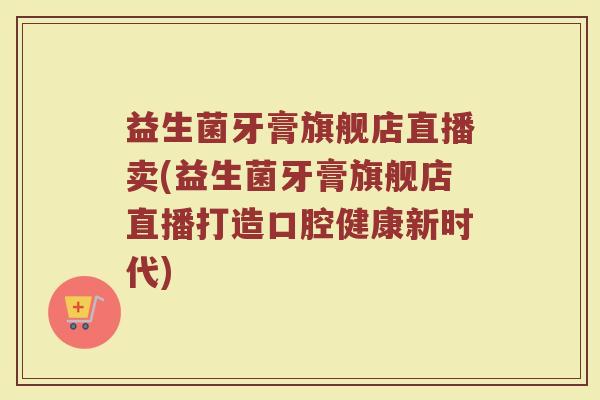 益生菌牙膏旗舰店直播卖(益生菌牙膏旗舰店直播打造口腔健康新时代)