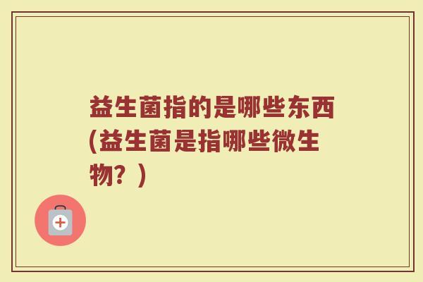 益生菌指的是哪些东西(益生菌是指哪些微生物?) 益生菌指的是哪些东西(益生菌是指哪些微生物?)