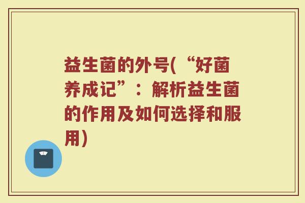 益生菌的外号(“好菌养成记”：解析益生菌的作用及如何选择和服用)
