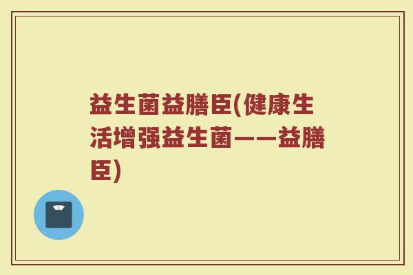 益生菌益膳臣(健康生活增强益生菌——益膳臣)