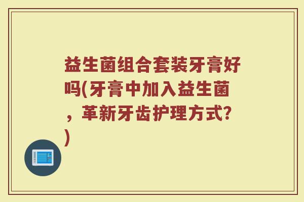 益生菌组合套装牙膏好吗(牙膏中加入益生菌，革新牙齿护理方式？)