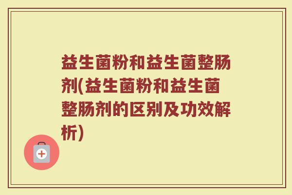 益生菌粉和益生菌整肠剂(益生菌粉和益生菌整肠剂的区别及功效解析)
