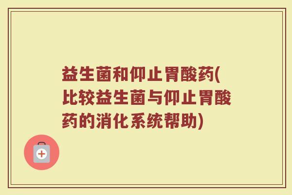 益生菌和仰止胃酸药(比较益生菌与仰止胃酸药的消化系统帮助)
