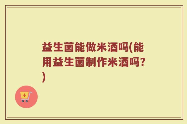 益生菌能做米酒吗(能用益生菌制作米酒吗？)
