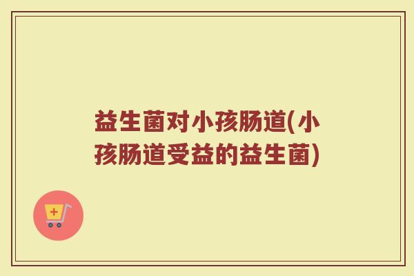 益生菌对小孩肠道(小孩肠道受益的益生菌)