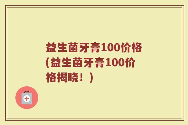 益生菌牙膏100价格(益生菌牙膏100价格揭晓！)