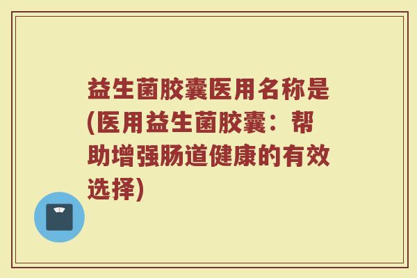 益生菌胶囊医用名称是(医用益生菌胶囊：帮助增强肠道健康的有效选择)