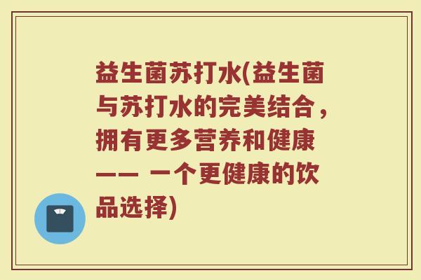 益生菌苏打水(益生菌与苏打水的完美结合，拥有更多营养和健康 —— 一个更健康的饮品选择)