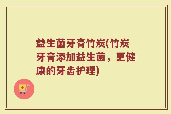 益生菌牙膏竹炭(竹炭牙膏添加益生菌，更健康的牙齿护理)