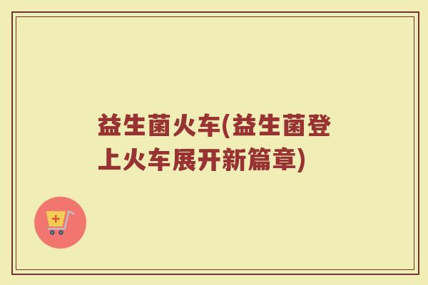 益生菌火车(益生菌登上火车展开新篇章) 益生菌火车(益生菌登上火车展开新篇章)