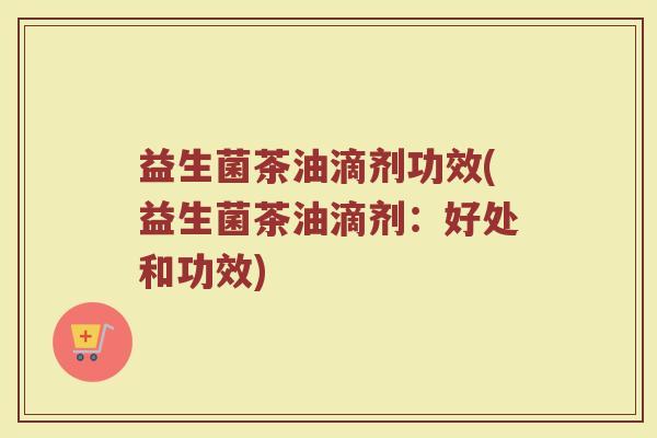 益生菌茶油滴剂功效(益生菌茶油滴剂:好处和功效) 益生菌茶油滴剂功效(益生菌茶油滴剂:好处和功效)
