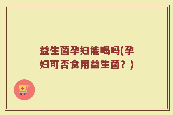 益生菌孕妇能喝吗(孕妇可否食用益生菌？)