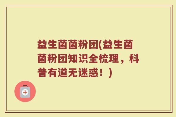 益生菌菌粉团(益生菌菌粉团知识全梳理，科普有道无迷惑！)