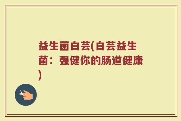 益生菌白芸(白芸益生菌：强健你的肠道健康)