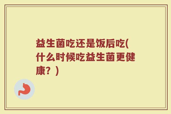 益生菌吃还是饭后吃(什么时候吃益生菌更健康?) 益生菌吃还是饭后吃(什么时候吃益生菌更健康?)