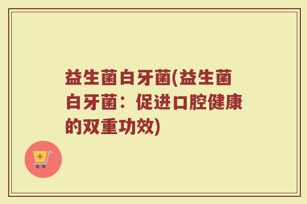 益生菌白牙菌(益生菌白牙菌：促进口腔健康的双重功效)