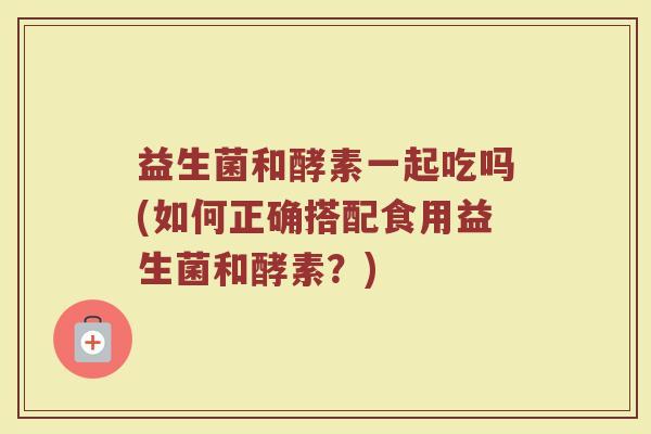 益生菌和酵素一起吃吗(如何正确搭配食用益生菌和酵素？)