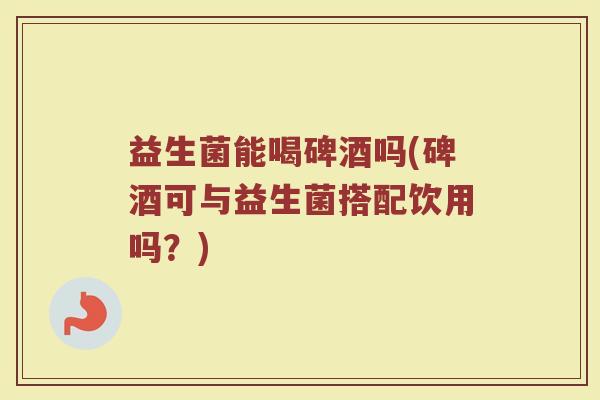 益生菌能喝碑酒吗(碑酒可与益生菌搭配饮用吗？)
