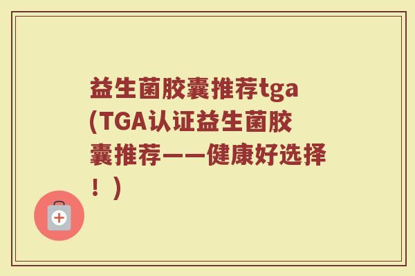 益生菌胶囊推荐tga(TGA认证益生菌胶囊推荐——健康好选择！)