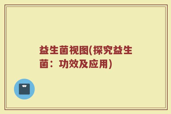 益生菌视图(探究益生菌：功效及应用)