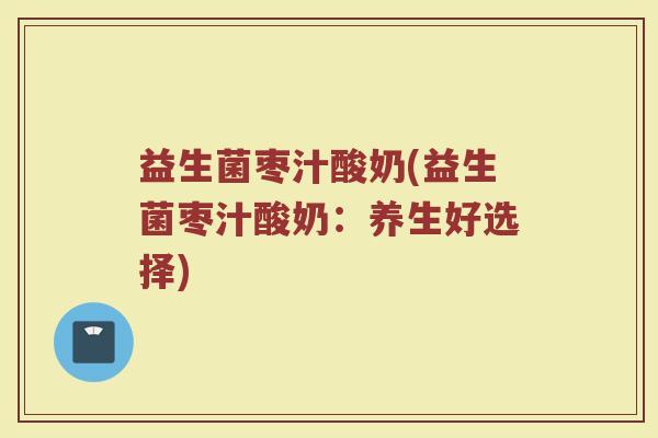益生菌枣汁酸奶(益生菌枣汁酸奶：养生好选择)