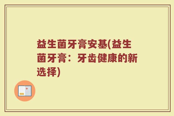 益生菌牙膏安基(益生菌牙膏:牙齿健康的新选择) 益生菌牙膏安基(益生菌牙膏:牙齿健康的新选择)