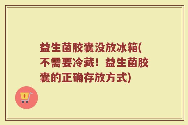 益生菌胶囊没放冰箱(不需要冷藏！益生菌胶囊的正确存放方式)