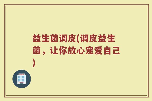 益生菌调皮(调皮益生菌,让你放心宠爱自己) 益生菌调皮(调皮益生菌,让你放心宠爱自己)