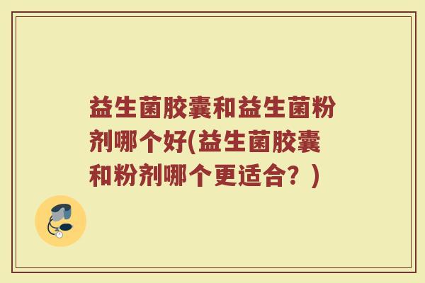 益生菌胶囊和益生菌粉剂哪个好(益生菌胶囊和粉剂哪个更适合？)