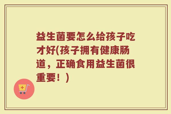 益生菌要怎么给孩子吃才好(孩子拥有健康肠道,正确食用益生菌很重要!) 益生菌要怎么给孩子吃才好(孩子拥有健康肠道,正确食用益生菌很重要!)