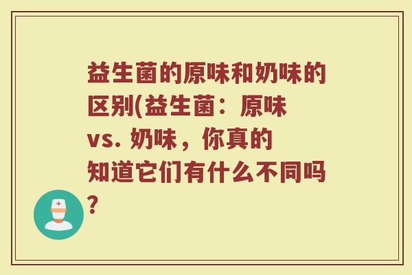益生菌的原味和奶味的区别(益生菌：原味 vs. 奶味，你真的知道它们有什么不同吗？