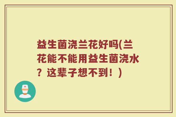 益生菌浇兰花好吗(兰花能不能用益生菌浇水？这辈子想不到！)