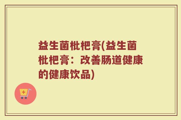 益生菌枇杷膏(益生菌枇杷膏：改善肠道健康的健康饮品)