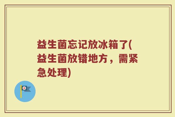 益生菌忘记放冰箱了(益生菌放错地方，需紧急处理)