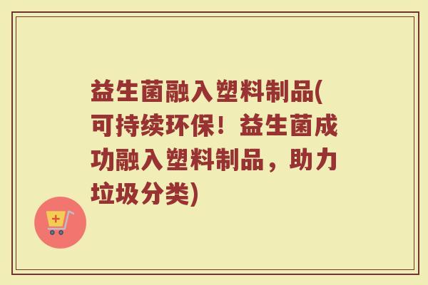 益生菌融入塑料制品(可持续环保！益生菌成功融入塑料制品，助力垃圾分类)