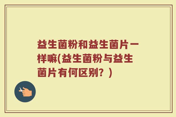 益生菌粉和益生菌片一样嘛(益生菌粉与益生菌片有何区别？)