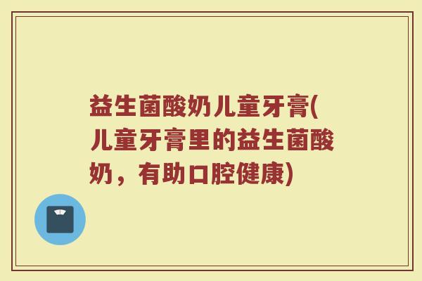 益生菌酸奶儿童牙膏(儿童牙膏里的益生菌酸奶，有助口腔健康)