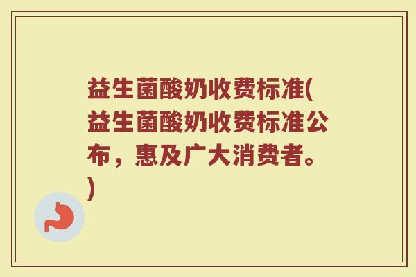 益生菌酸奶收费标准(益生菌酸奶收费标准公布，惠及广大消费者。)