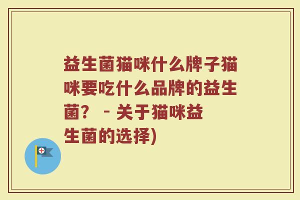 益生菌猫咪什么牌子猫咪要吃什么品牌的益生菌？ - 关于猫咪益生菌的选择)