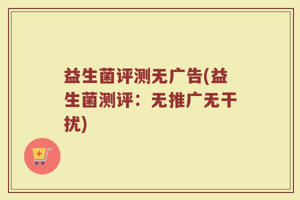 益生菌评测无广告(益生菌测评：无推广无干扰)
