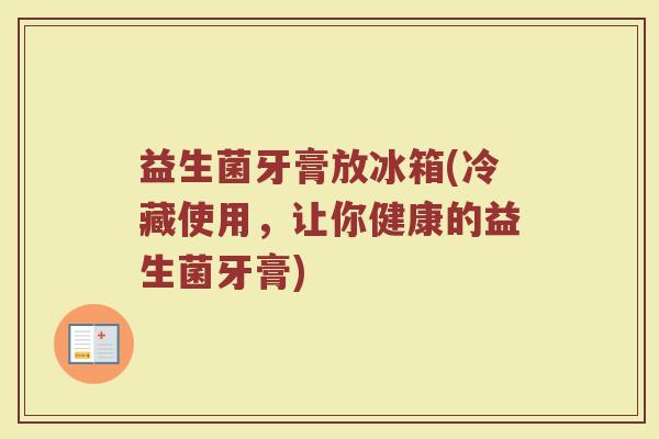 益生菌牙膏放冰箱(冷藏使用,让你健康的益生菌牙膏) 益生菌牙膏放冰箱(冷藏使用,让你健康的益生菌牙膏)