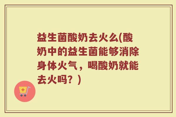 益生菌酸奶去火么(酸奶中的益生菌能够消除身体火气，喝酸奶就能去火吗？)