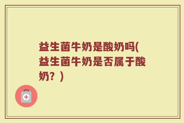 益生菌牛奶是酸奶吗(益生菌牛奶是否属于酸奶?) 益生菌牛奶是酸奶吗(益生菌牛奶是否属于酸奶?)