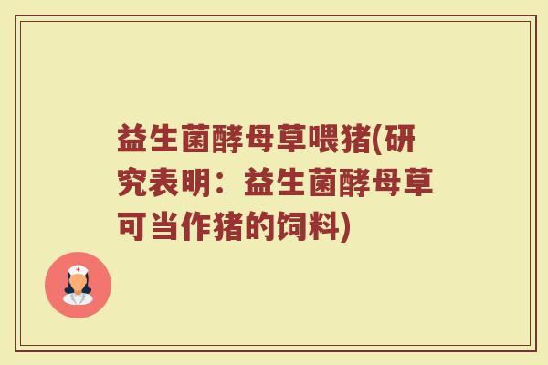益生菌酵母草喂猪(研究表明:益生菌酵母草可当作猪的饲料) 益生菌酵母草喂猪(研究表明:益生菌酵母草可当作猪的饲料)