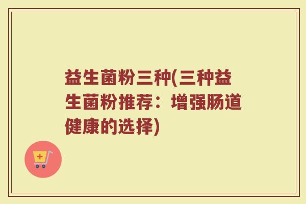 益生菌粉三种(三种益生菌粉推荐：增强肠道健康的选择)