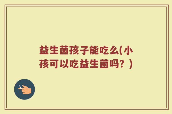 益生菌孩子能吃么(小孩可以吃益生菌吗？)