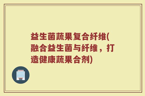 益生菌蔬果复合纤维(融合益生菌与纤维，打造健康蔬果合剂)