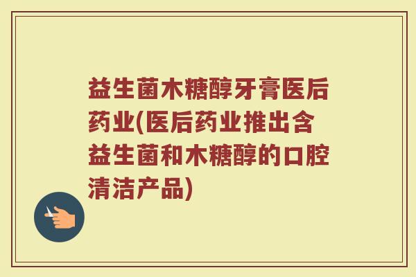 益生菌木糖醇牙膏医后药业(医后药业推出含益生菌和木糖醇的口腔清洁产品)