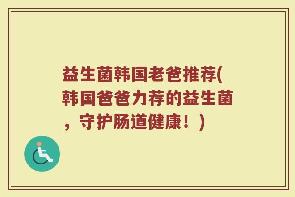 益生菌韩国老爸推荐(韩国爸爸力荐的益生菌，守护肠道健康！)