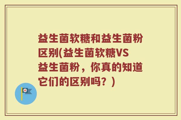 益生菌软糖和益生菌粉区别(益生菌软糖VS益生菌粉，你真的知道它们的区别吗？)